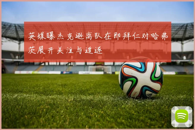 英媒曝杰克逊离队在即拜仁对哈弗茨展开关注与追逐
