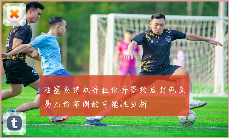 活塞或将放弃杜伦并签约后打包交易杰伦布朗的可能性分析