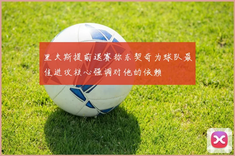 里夫斯提前退赛称东契奇为球队最佳进攻核心强调对他的依赖