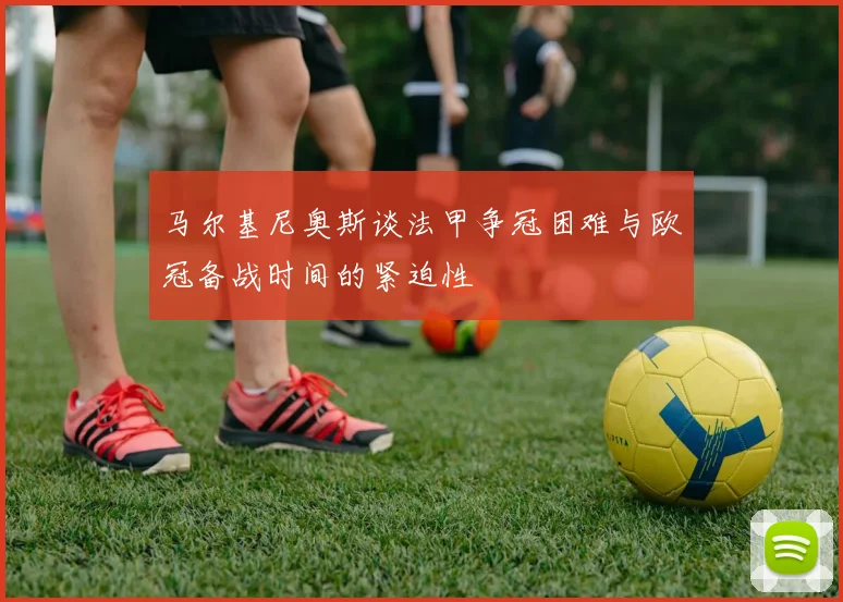 马尔基尼奥斯谈法甲争冠困难与欧冠备战时间的紧迫性