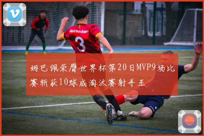 姆巴佩荣膺世界杯第20日MVP9场比赛斩获10球成淘汰赛射手王