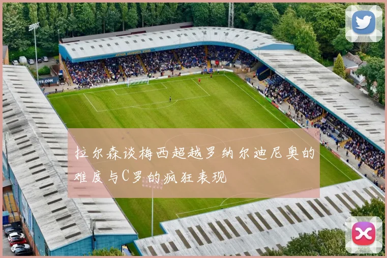拉尔森谈梅西超越罗纳尔迪尼奥的难度与C罗的疯狂表现