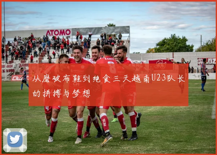 从磨破布鞋到绝食三天越南U23队长的拼搏与梦想