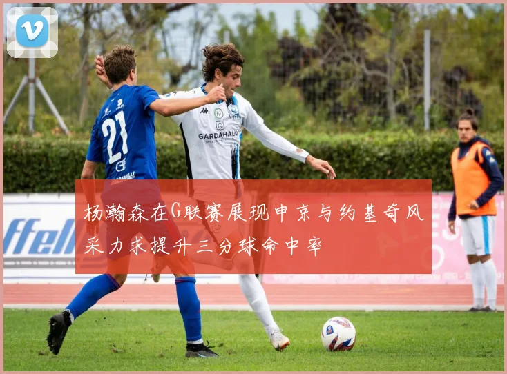 杨瀚森在G联赛展现申京与约基奇风采力求提升三分球命中率