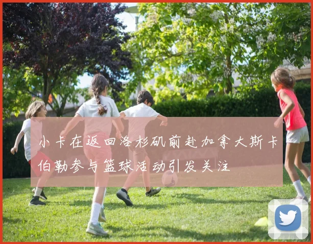 小卡在返回洛杉矶前赴加拿大斯卡伯勒参与篮球活动引发关注