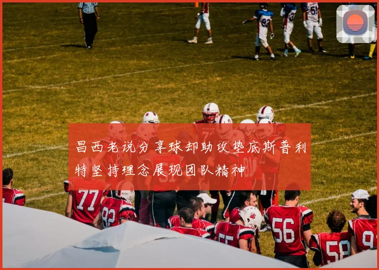 昌西老说分享球却助攻垫底斯普利特坚持理念展现团队精神