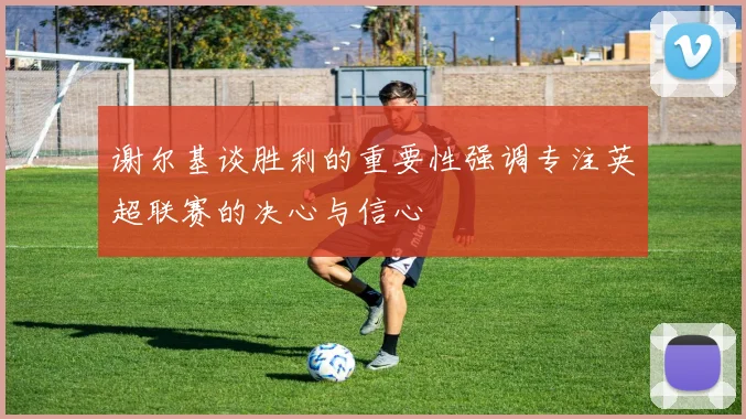 谢尔基谈胜利的重要性强调专注英超联赛的决心与信心