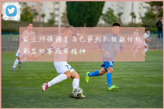 前主帅强调皇马巴萨列队致敬传统彰显联赛冠军精神