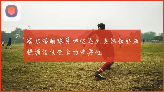 塞尔塔前球员回忆恩里克执教经历强调信任理念的重要性